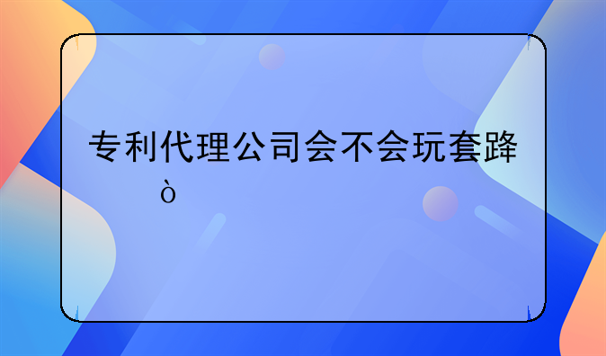 专利代理公司会不会玩套路？