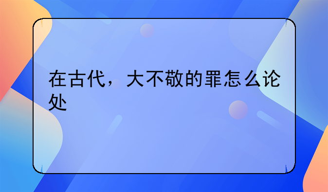 在古代，大不敬的罪怎么论处