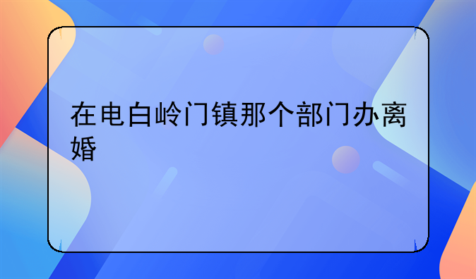 在电白岭门镇那个部门办离婚