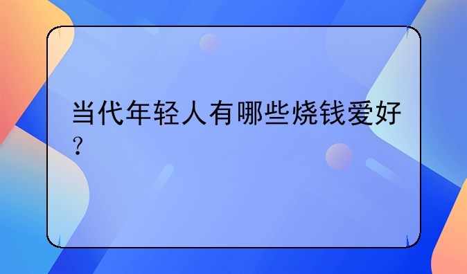 当代年轻人有哪些烧钱爱好？