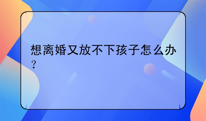 想离婚又放不下孩子怎么办？