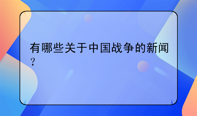 有哪些关于中国战争的新闻？