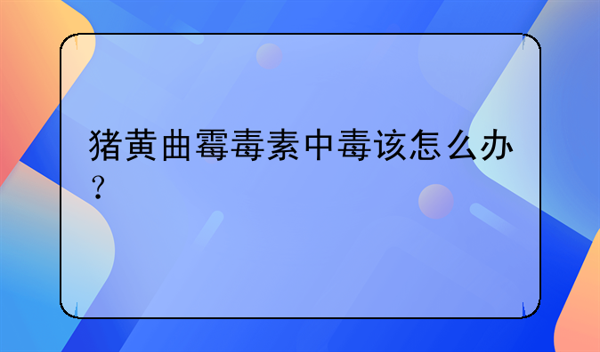 猪黄曲霉毒素中毒该怎么办？