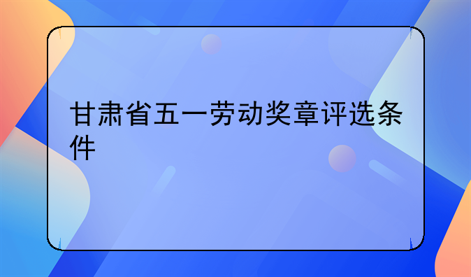 甘肃省五一劳动奖章评选条件