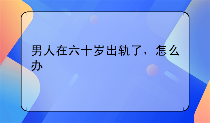 男人在六十岁出轨了，怎么办