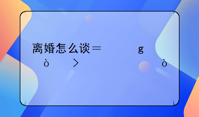 离婚怎么谈？这样开口稳妥！