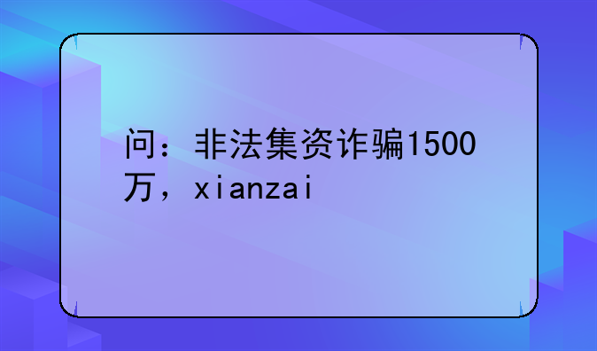 问：非法集资诈骗1500万，xianzai