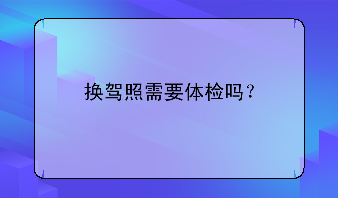 换驾照需要体检吗？