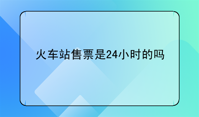 火车站售票是24小时的吗