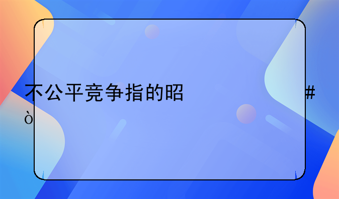 不公平竞争指的是什么？