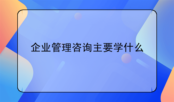 企业管理咨询主要学什么