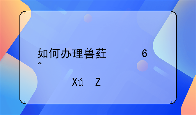 如何办理兽药经营许可证