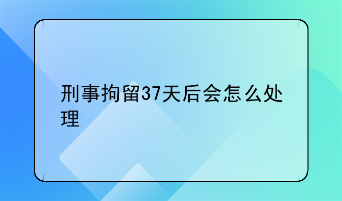 刑事拘留37天后会怎么处理