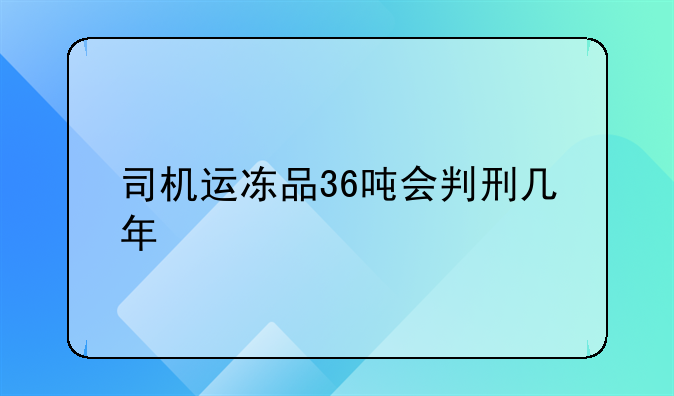 司机运冻品36吨会判刑几年