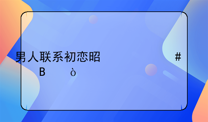 男人联系初恋是什么心理？