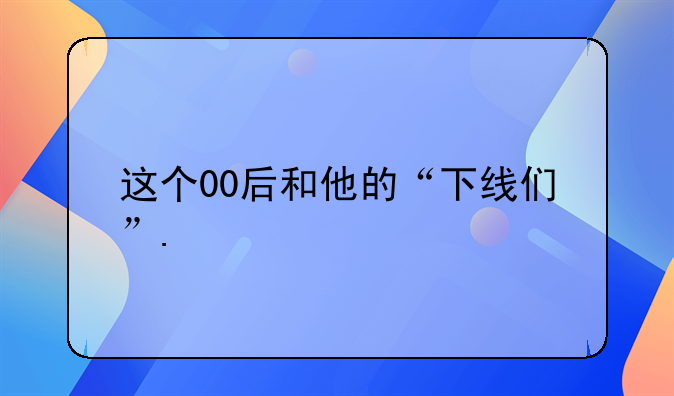 这个00后和他的“下线们”.