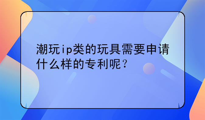 潮玩ip类的玩具需要申请什么样的专利呢？