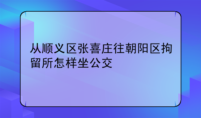 从顺义区张喜庄往朝阳区拘留所怎样坐公交