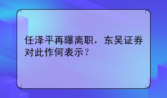 任泽平再曝离职，东吴证券对此作何表示？