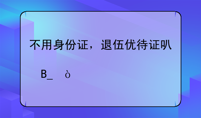 不用身份证，退伍优待证可以买火车票吗？