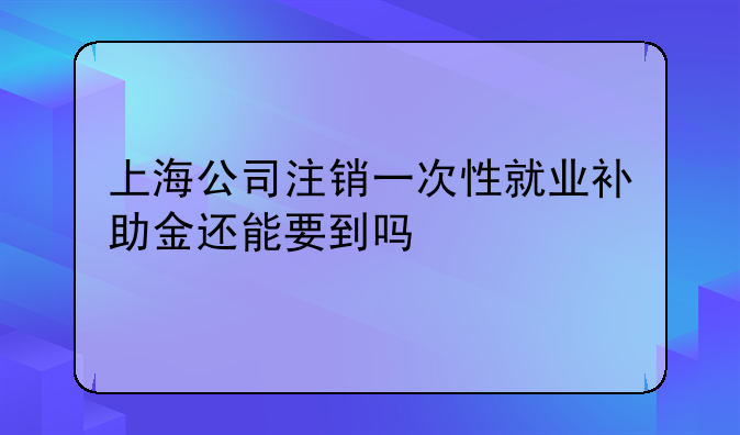 上海公司注销一次性就业补助金还能要到吗