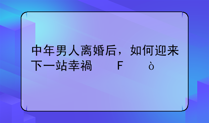 中年男人离婚后，如何迎来下一站幸福呢？