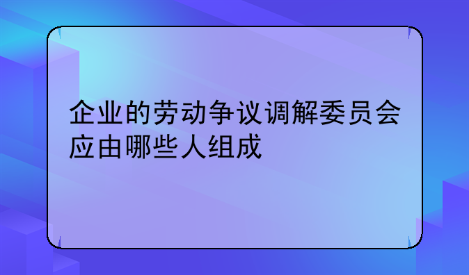 企业的劳动争议调解委员会应由哪些人组成