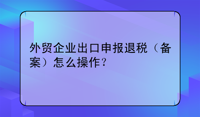 外贸企业出口申报退税（备案）怎么操作？