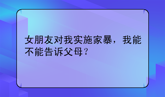 女朋友对我实施家暴，我能不能告诉父母？