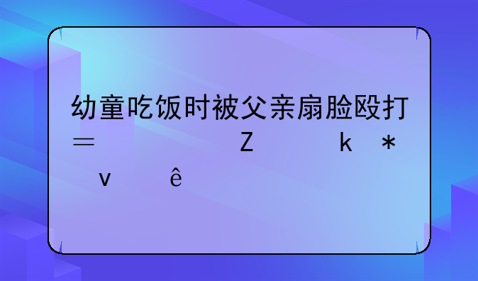 幼童吃饭时被父亲扇脸殴打？警方通报来了