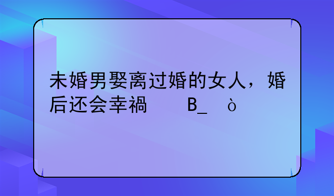 未婚男娶离过婚的女人，婚后还会幸福吗？