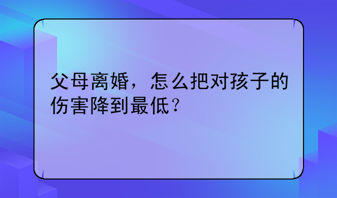 父母离婚，怎么把对孩子的伤害降到最低？