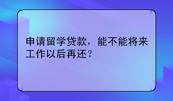 申请留学贷款，能不能将来工作以后再还？