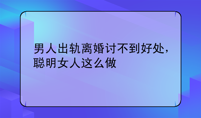 男人出轨离婚讨不到好处，聪明女人这么做