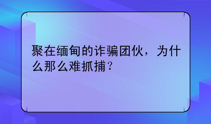 聚在缅甸的诈骗团伙，为什么那么难抓捕？