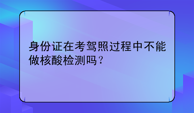 身份证在考驾照过程中不能做核酸检测吗？