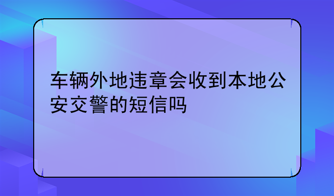 车辆外地违章会收到本地公安交警的短信吗