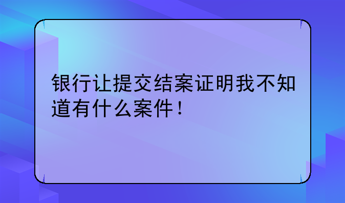 银行让提交结案证明我不知道有什么案件！