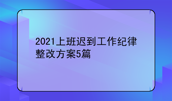 2021上班迟到工作纪律整改方案5篇