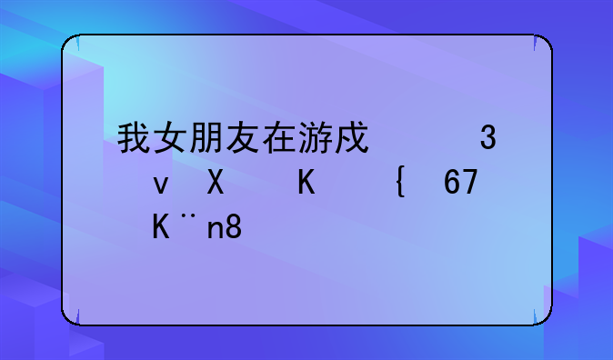 我女朋友在游戏里跟别人结cp了。