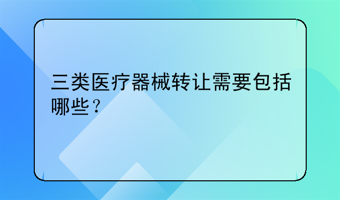 三类医疗器械转让需要包括哪些？