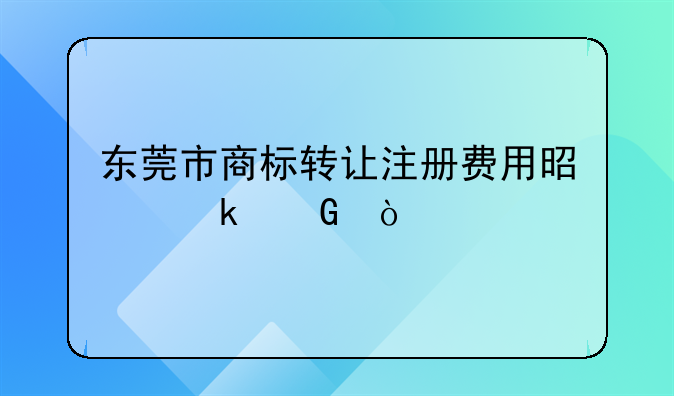 东莞市商标转让注册费用是多少？