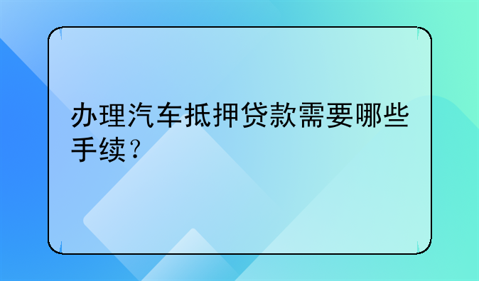 办理汽车抵押贷款需要哪些手续？