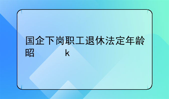 国企下岗职工退休年龄 国