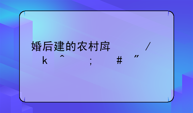 婚后建的农村房屋离婚时怎么分割