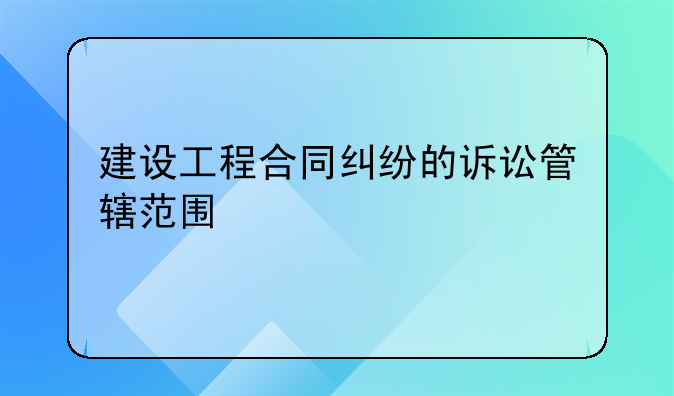 建设工程合同纠纷的诉讼管辖范围