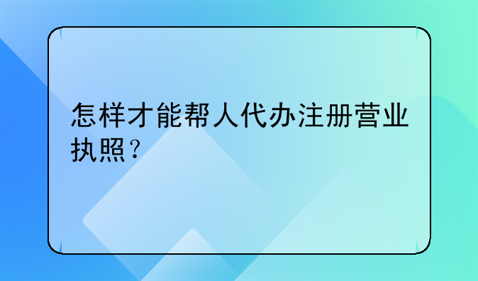 怎样才能帮人代办注册营业执照？