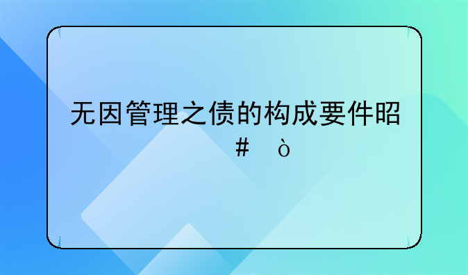 无因管理之债的构成要件是什么？