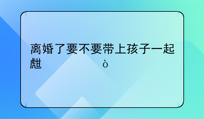 离婚女人要不要带孩子__离婚了要不要带上孩子一起生活？