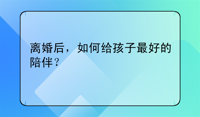 离婚后，如何给孩子最好的陪伴？